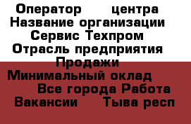 Оператор Call-центра › Название организации ­ Сервис Техпром › Отрасль предприятия ­ Продажи › Минимальный оклад ­ 28 000 - Все города Работа » Вакансии   . Тыва респ.